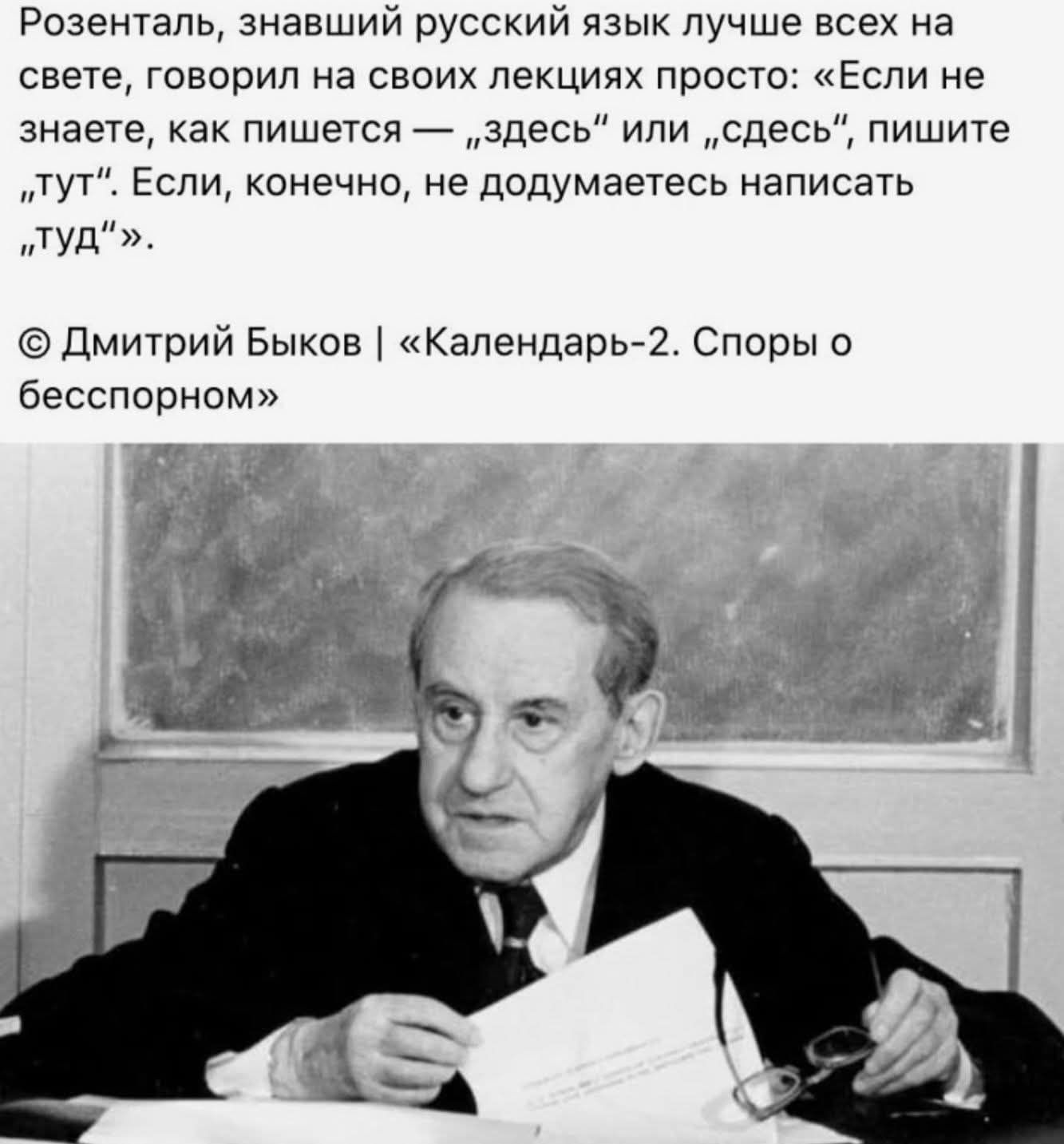 Розенталь, знавший русский язык лучше всех на свете, говорил на своих лекциях просто: «Если не знаете, как пишется — „здесь“ или „сдесь“, пишите „тут“. Если, конечно, не додумаетесь написать „туд“». © Дмитрий Быков | «Календарь-2. Споры о бесспорном»