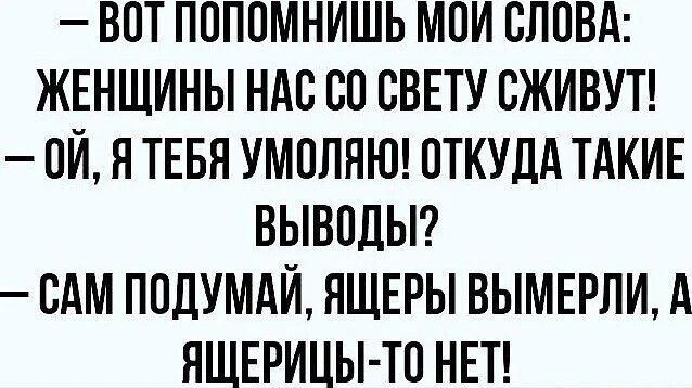 — ВОТ ПОПОМНИШЬ МОИ СЛОВА: ЖЕНЩИНЫ НАС СО СВЕТУ СЖИВУТ!
— ОЙ, Я ТЕБЯ УМОЛЯЮ! ОТКУДА ТАКИЕ ВЫВОДЫ?
— САМ ПОДУМАЙ, ЯЩЕРЫ ВЫМЕРЛИ, А ЯЩЕРИЦЫ-ТО НЕТ!