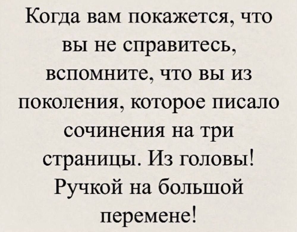 Когда вам покажется, что вы не справитесь, вспомните, что вы из поколения, которое писало сочинения на три страницы. Из головы! Ручкой на большой перемене!