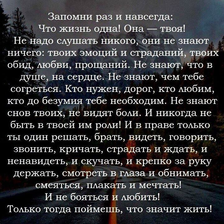 Запомни раз и навсегда: Что жизнь одна! Она — твоя! Не надо слушать никого, они не знают ничего: твоих эмоций и страданий, твоих обид, любви, прощаний. Не знают, что в душе, на сердце. Не знают, чем тебе согреться. Кто нужен, дорог, кто любим, кто до безумия тебе необходим. Не знают снов твоих, не видят боли. И никогда не быть в твоей им роли! И в 