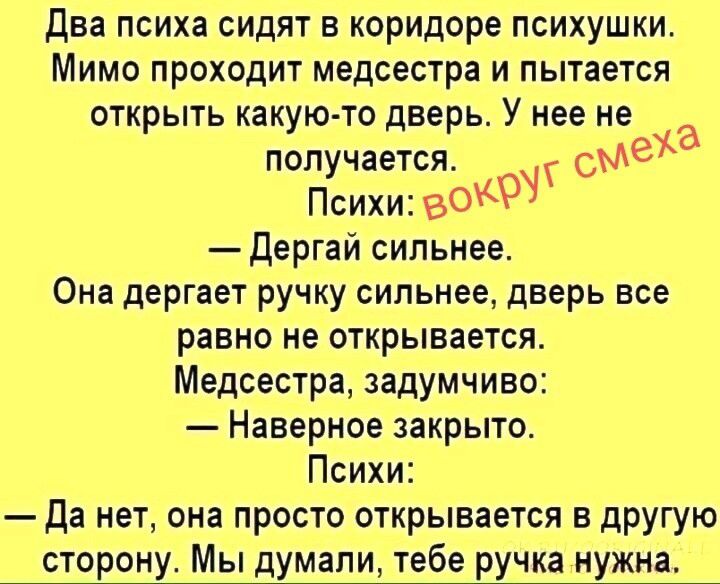 Два психа сидят в коридоре психушки. Мимо проходит медсестра и пытается открыть какую-то дверь. У нее не получается. Психи: вокруг смеха — Дергай сильнее. Она дергает ручку сильнее, дверь все равно не открывается. Медсестра, задумчиво: — Наверное закрыто. Психи: — Да нет, она просто открывается в другую сторону. Мы думали, тебе ручка нужна.