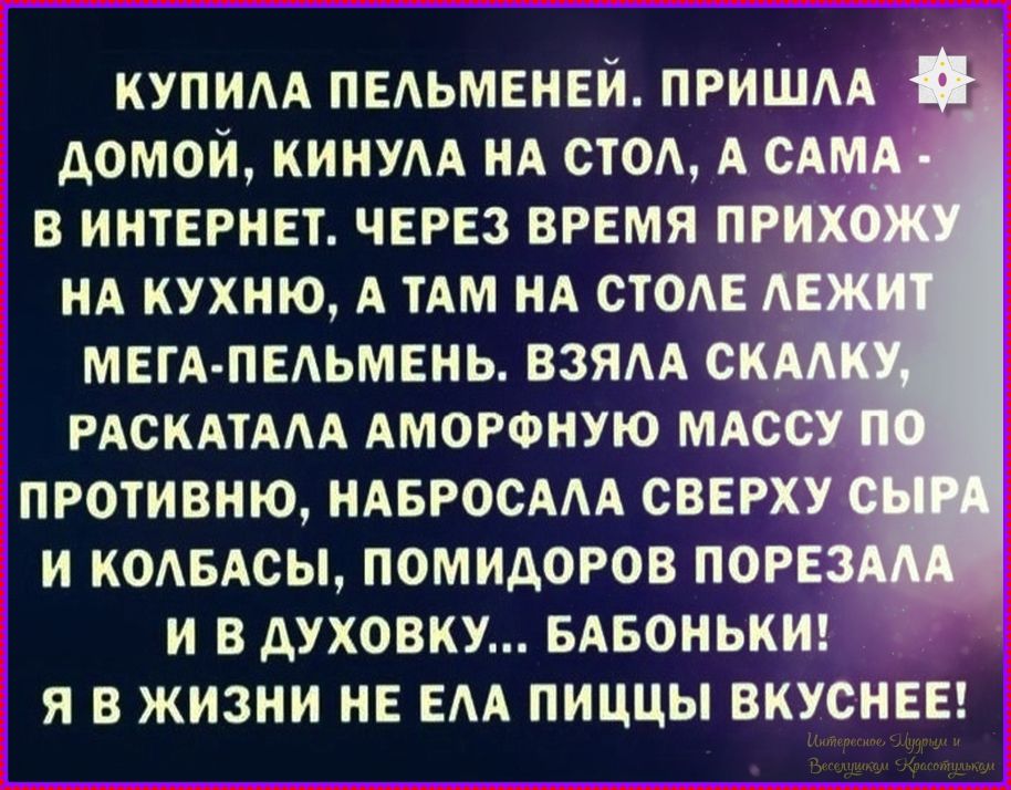 КУПИЛА ПЕЛЬМЕНЕЙ. ПРИШЛА ДОМОЙ, КИНУЛА НА СТОЛ, А САМА - В ИНТЕРНЕТ. ЧЕРЕЗ ВРЕМЯ ПРИХОЖУ НА КУХНЮ, А ТАМ НА СТОЛЕ ЛЕЖИТ МЕГА-ПЕЛЬМЕНЬ. ВЗЯЛА СКАЛКУ, РАСКАТАЛА АМОРФНУЮ МАССУ ПО ПРОТИВНЮ, НАБРОСАЛА СВЕРХУ СЫРА И КОЛБАСЫ, ПОМИДОРОВ ПОРЕЗАЛА И В ДУХОВКУ... БАБОНЬКИ! Я В ЖИЗНИ НЕ ЕЛА ПИЦЦЫ ВКУСНЕЕ!