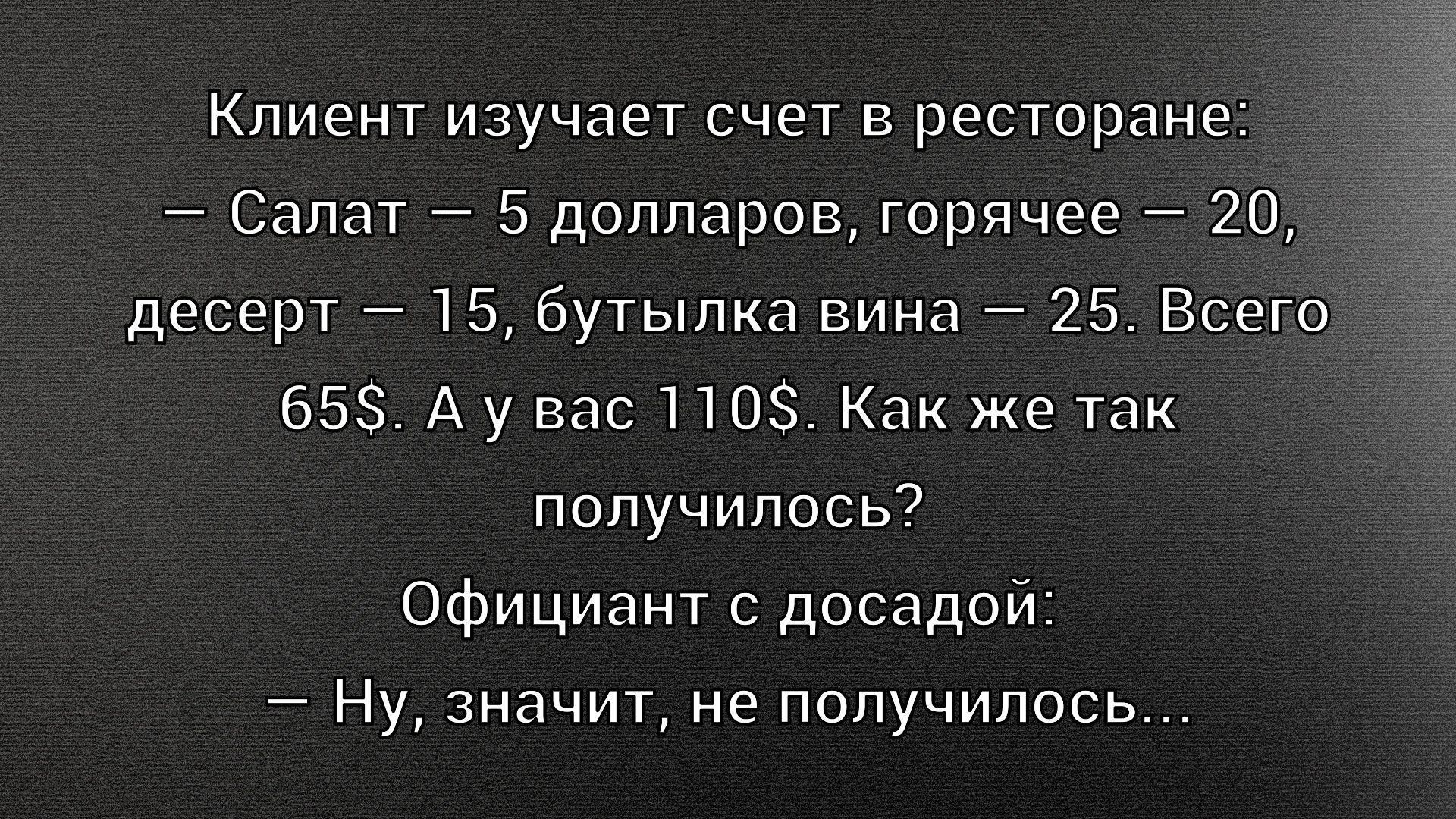 Клиент изучает счет в ресторане: — Салат — 5 долларов, горячее — 20, десерт — 15, бутылка вина — 25. Всего 65$. А у вас 110$. Как же так получилось? Официант с досадой: — Ну, значит, не получилось...