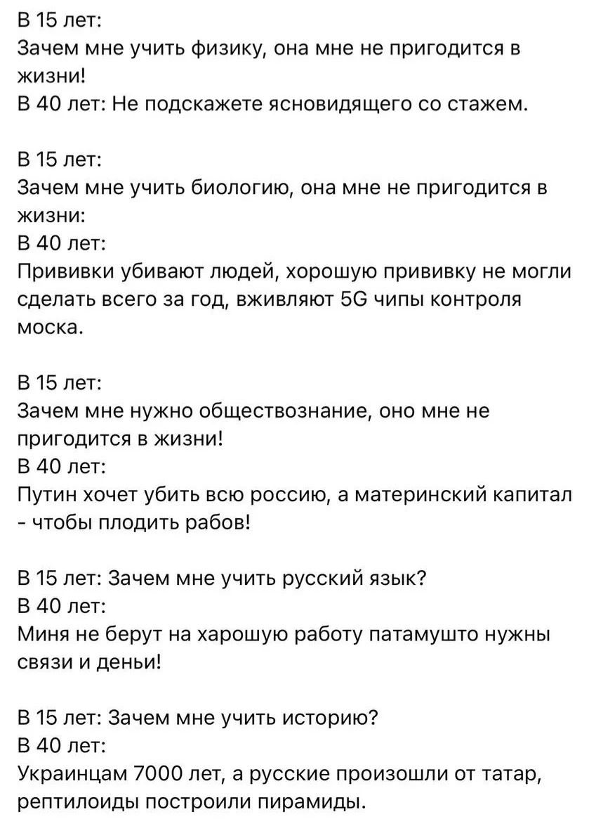 В 15 лет: Зачем мне учить физику, она мне не пригодится в жизни! В 40 лет: Не подскажете ясновидящего со стажем. В 15 лет: Зачем мне учить биологию, она мне не пригодится в жизни: В 40 лет: Прививки убивают людей, хорошую прививку не могли сделать всего за год, вживляют 5G чипы контроля моска. В 15 лет: Зачем мне нужно обществознание, оно мне не пр