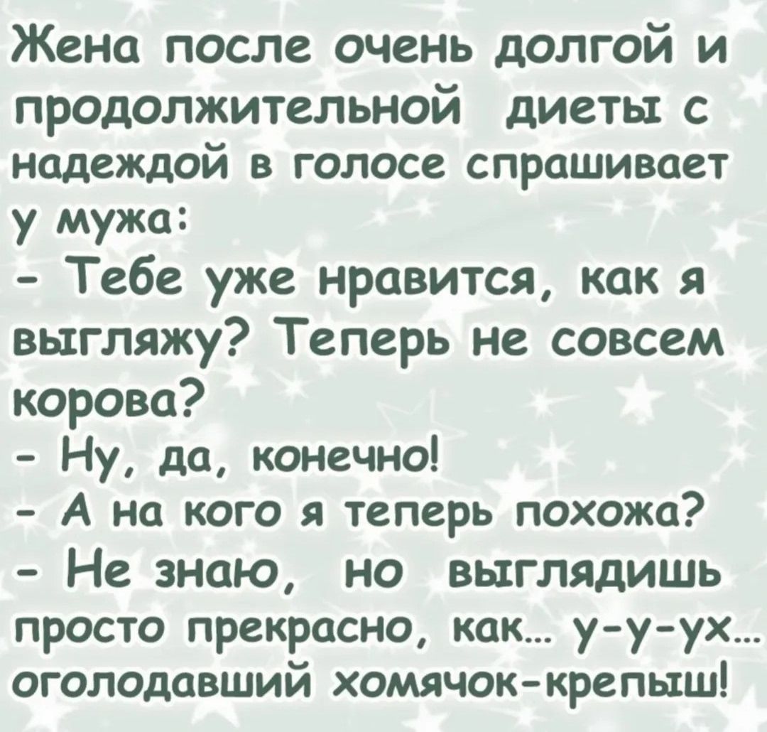 Жена после очень долгой и продолжительной диеты с надеждой в голосе спрашивает у мужа:
- Тебе уже нравится, как я выгляжу? Теперь не совсем корова?
- Ну, да, конечно!
- А на кого я теперь похожа?
- Не знаю, но выглядишь просто прекрасно, как... у-у-ух... оголодавший хомячок-крепыш!