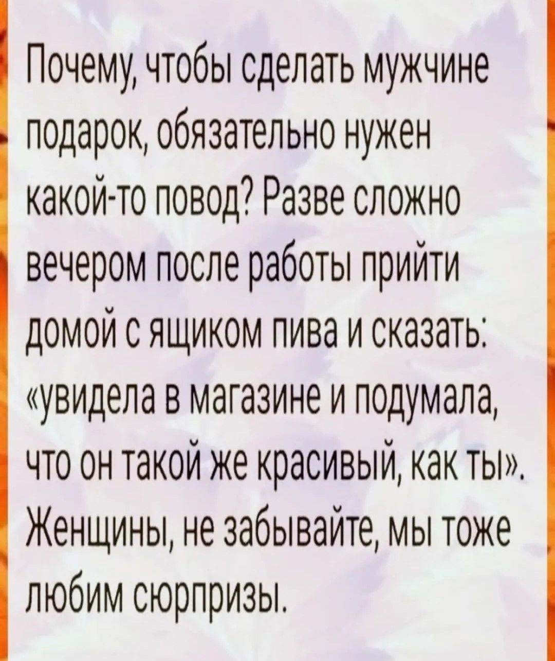 Почему, чтобы сделать мужчине подарок, обязательно нужен какой-то повод? Разве сложно вечером после работы прийти домой с ящиком пива и сказать: «увидела в магазине и подумала, что он такой же красивый, как ты». Женщины, не забывайте, мы тоже любим сюрпризы.