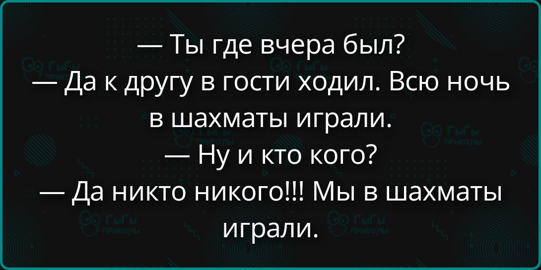 Ты где вчера был? Да к другу в гости ходил. Всю ночь в шахматы играли. Ну и кто кого? Да никто никого!!! Мы в шахматы играли.