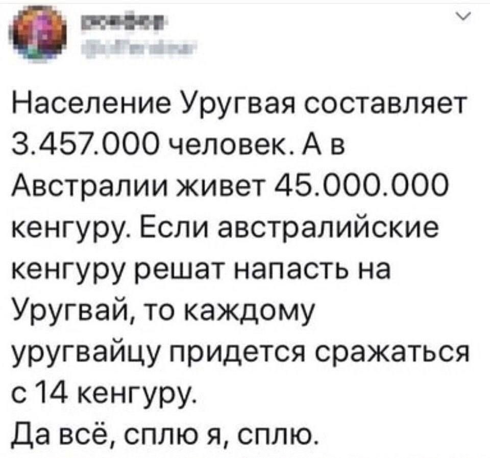 Население Уругвая составляет 3.457.000 человек. А в Австралии живет 45.000.000 кенгуру. Если австралийские кенгуру решат напасть на Уругвай, то каждому уругвайцу придется сражаться с 14 кенгуру. Да всё, сплю я, сплю.