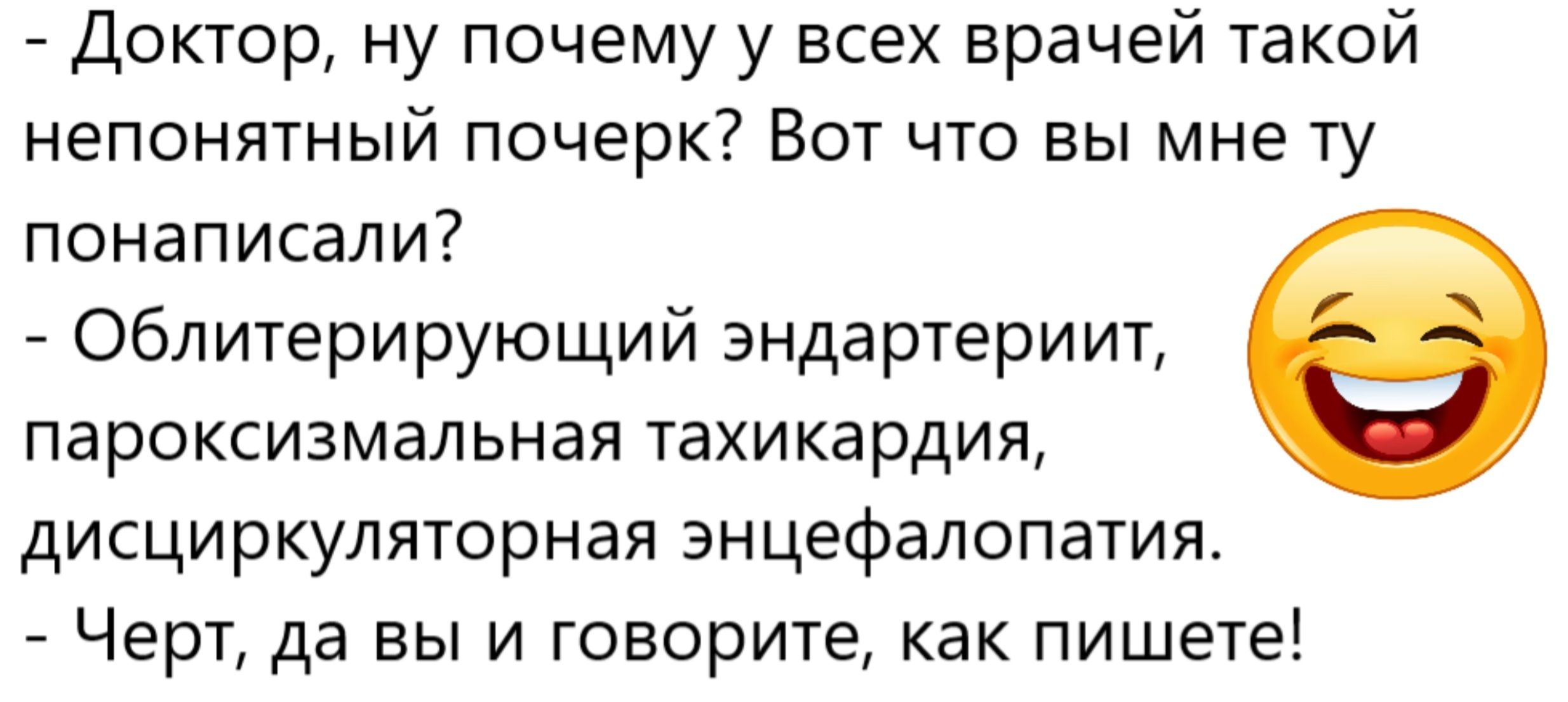 - Доктор, ну почему у всех врачей такой непонятный почерк? Вот что вы мне ту понаписали?
- Облитерирующий эндартериит, пароксизмальная тахикардия, дисциркуляторная энцефалопатия.
- Черт, да вы и говорите, как пишете!