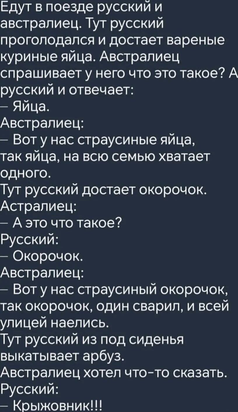 Едут в поезде русский и австралиец. Тут русский проголодался и достает вареные куриные яйца. Австралиец спрашивает у него что это такое? А русский и отвечает: — Яйца. Австралиец: — Вот у нас страусиные яйца, так яйца, на всю семью хватает одного. Тут русский достает окорочок. Австралиец: — А это что такое? Русский: — Окорочок. Австралиец: — Вот у н