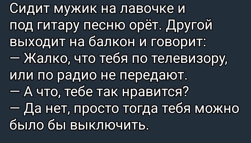 Сидит мужик на лавочке и под гитару песню орёт. Другой выходит на балкон и говорит:
— Жалко, что тебя по телевизору, или по радио не передают.
— А что, тебе так нравится?
— Да нет, просто тогда тебя можно было бы выключить.