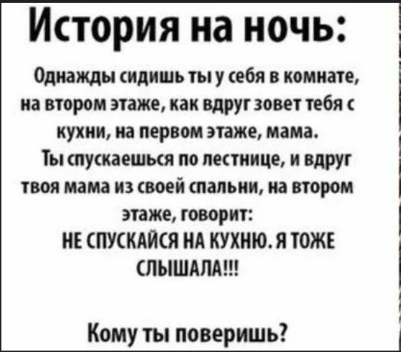 История на ночь: Однажды сидишь ты у себя в комнате, на втором этаже, как вдруг зовет тебя с кухни, на первом этаже, мама. Ты спускаешься по лестнице, и вдруг твоя мама из своей спальни, на втором этаже, говорит: НЕ СПУСКАЙСЯ НА КУХНЮ. Я ТОЖЕ СЛЫШАЛА!!! Кому ты поверишь?