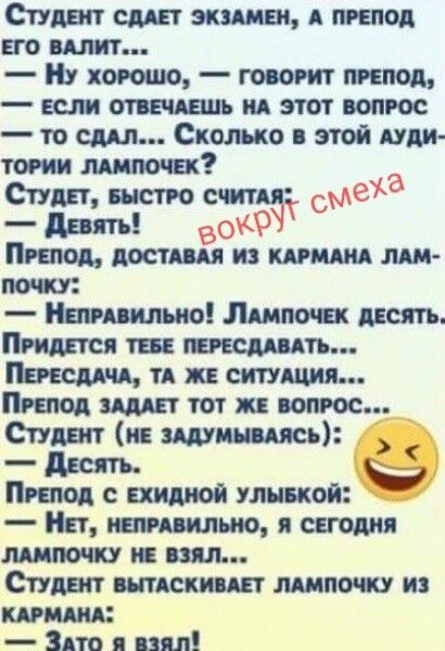 Студент сдает экзамен, а препод его валит...
— Ну хорошо, — говорит препод, — если отвечаешь на этот вопрос — то сдал... Сколько в этой аудитории лампочек?
Студент, быстро считая:
— Девять!
вокруг смеха
Препод, доставая из кармана лампочку:
— Неправильно! Лампочек десять. Придется тебе пересдавать...
Пересдача, та же ситуация...
Препод задает тот ж