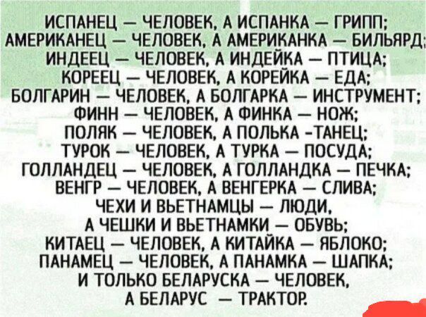Испанец — человек, а испанка — грипп; Американец — человек, а американка — бильярд; Индеец — человек, а индейка — птица; Кореец — человек, а корейка — еда; Болгарин — человек, а болгарка — инструмент; Финн — человек, а финка — нож; Поляк — человек, а полька — танец; Турок — человек, а турка — посуда; Голландец — человек, а голландка — печка; Венгр 