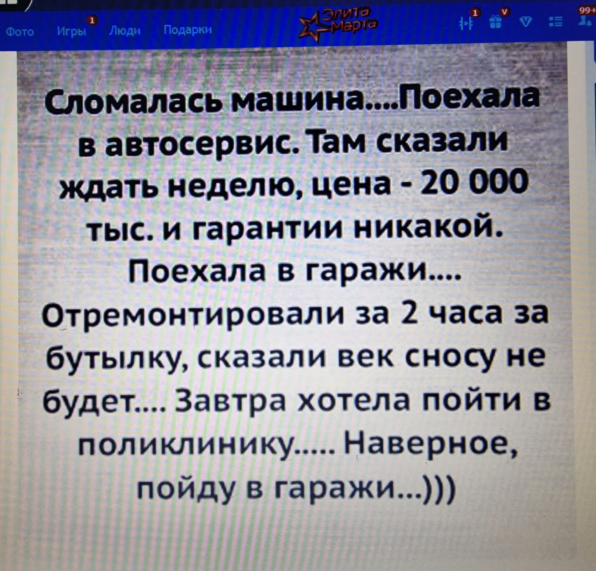 Сломалась машина....Поехала в автосервис. Там сказали ждать неделю, цена - 20 000 тыс. и гарантии никакой. Поехала в гаражи.... Отремонтировали за 2 часа за бутылку, сказали век сносу не будет.... Завтра хотела пойти в поликлинику..... Наверное, пойду в гаражи...)))