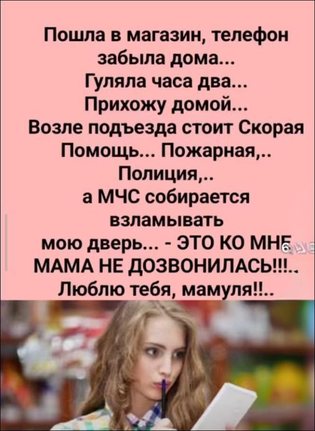 Пошла в магазин, телефон забыла дома... Гуляла часа два... Прихожу домой... Возле подъезда стоит Скорая Помощь... Пожарная,.. Полиция,.. а МЧС собирается взламывать мою дверь... - ЭТО КО МНЕ МАМА НЕ ДОЗВОНИЛАСЬ!!!... Люблю тебя, мамуля!!..
