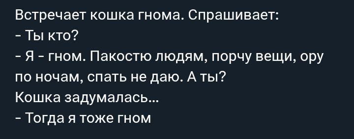 Встречает кошка гнома. Спрашивает:
- Ты кто?
- Я - гном. Пакостю людям, порчу вещи, ору по ночам, спать не даю. А ты?
Кошка задумалась...
- Тогда я тоже гном