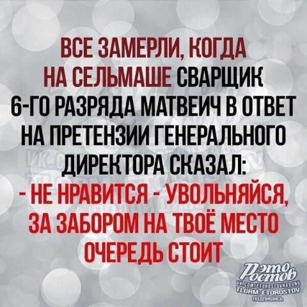 ВСЕ ЗАМЕРЛИ, КОГДА НА СЕЛЬМАШЕ СВАРЩИК 6-ГО РАЗРЯДА МАТВЕИЧ В ОТВЕТ НА ПРЕТЕНЗИИ ГЕНЕРАЛЬНОГО ДИРЕКТОРА СКАЗАЛ: - НЕ НРАВИТСЯ - УВОЛЬНЯЙСЯ, ЗА ЗАБОРОМ НА ТВОЁ МЕСТО ОЧЕРЕДЬ СТОИТ