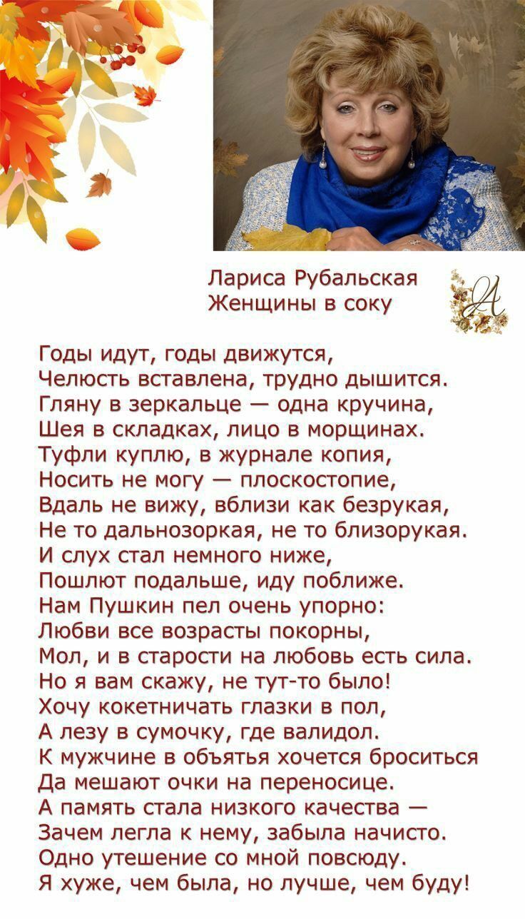 Лариса Рубальская Женщины в соку Годы идут, годы движутся, Челюсть вставлена, трудно дышится. Гляну в зеркальце — одна кручина, Шея в складках, лицо в морщинах. Туфли куплю, в журнале копия, Носить не могу — плоскостопие. Вдаль не вижу, вблизи как безрукая, Не то дальнозоркая, не то близорукая. И слух стал немного ниже, Пошлют подальше, иду поближе