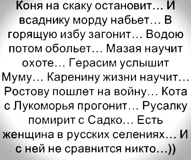 Коня на скаку остановит... И всаднику морду набьет... В горящую избу загонит... Водою потом обольет... Мазая научит охоте... Герасим услышит Муму... Каренину жизни научит... Ростову пошлет на войну... Кота с Лукоморья прогонит... Русалку помирит с Садко... Есть женщина в русских селениях... И с ней не сравнится никто...))