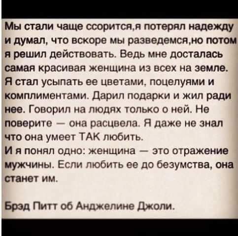 Мы стали чаще ссориться, я потерял надежду и думал, что вскоре мы разведемся, но потом я решил действовать. Ведь мне досталась самая красивая женщина из всех на земле. Я стал усыпать ее цветами, поцелуями и комплиментами. Дарил подарки и жил ради нее. Говорил на людях только о ней. Не поверите — она расцвела. Я даже не знал что она умеет ТАК любить