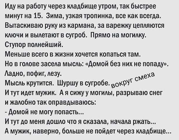 Иду на работу через кладбище утром, так быстрее минут на 15. Зима, узкая тропинка, все как всегда. Вытаскиваю руку из кармана, за варежку цепляются ключи и вылетают в сугроб. Прямо на могилку. Ступор полнейший. Меньше всего в жизни хочется копаться там. Но в голове засела мысль: «Домой без них не попаду». Ладно, пофиг, лезу. Мысль крутится. Шуршу в