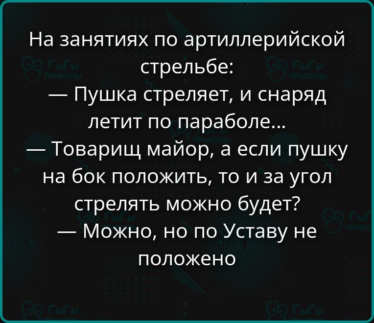 На занятиях по артиллерийской стрельбе:
— Пушка стреляет, и снаряд летит по параболе...
— Товарищ майор, а если пушку на бок положить, то и за угол стрелять можно будет?
— Можно, но по Уставу не положено