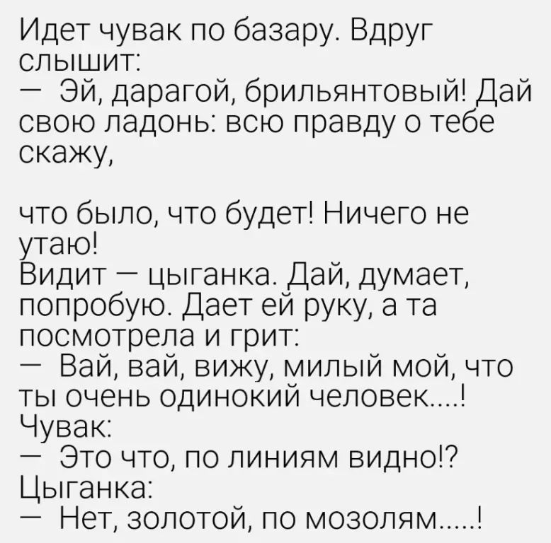 Идет чувак по базару. Вдруг слышит: – Эй, дарагой, брильянтовый! Дай свою ладонь: всю правду о тебе скажу, что было, что будет! Ничего не утаю! Видит – цыганка. Дай, думает, попробую. Дает ей руку, а та посмотрела и грит: – Вай, вай, вижу, милый мой, что ты очень одинокий человек....! Чувак: – Это что, по линиям видно!? Цыганка: – Нет, золотой, по 