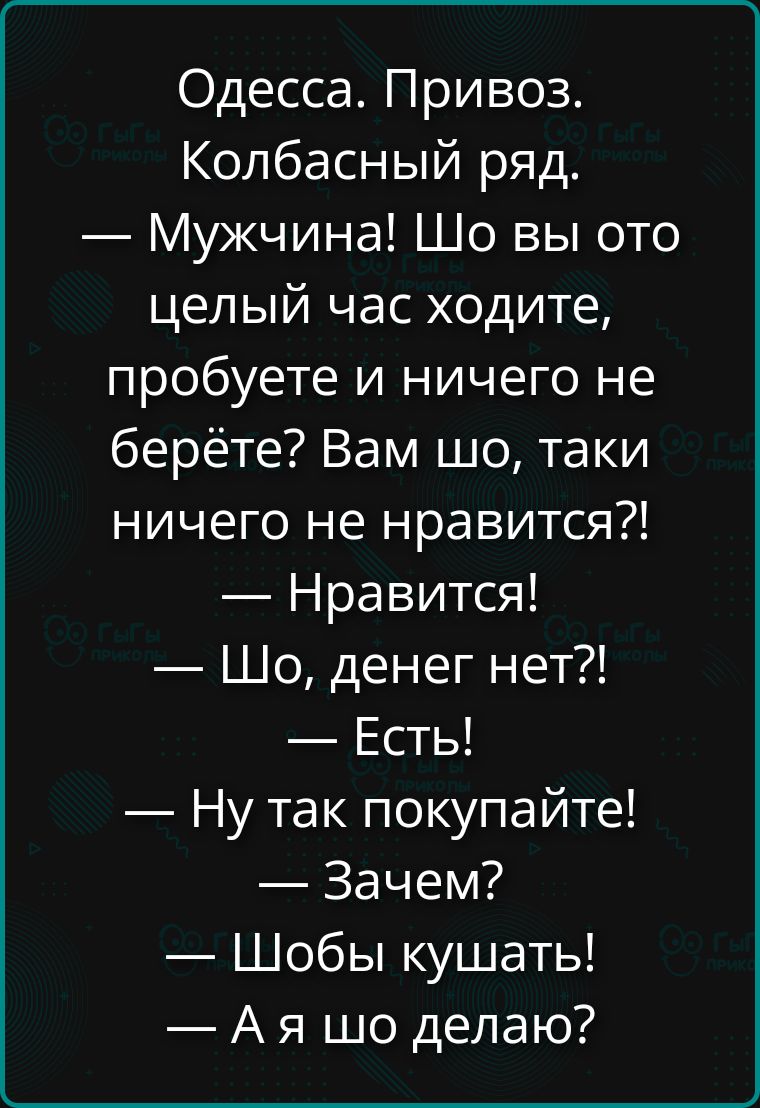 Одесса. Привоз. Колбасный ряд.
— Мужчина! Шо вы ото целый час ходите, пробуете и ничего не берёте? Вам шо, таки ничего не нравится?!
— Нравится!
— Шо, денег нет?!
— Есть!
— Ну так покупайте!
— Зачем?
— Шобы кушать!
— А я шо делаю?