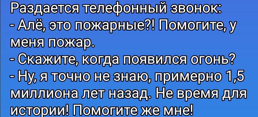 Раздается телефонный звонок: - Алё, это пожарные?! Помогите, у меня пожар. - Скажите, когда появился огонь? - Ну, я точно не знаю, примерно 1,5 миллиона лет назад. Не время для истории! Помогите же мне!