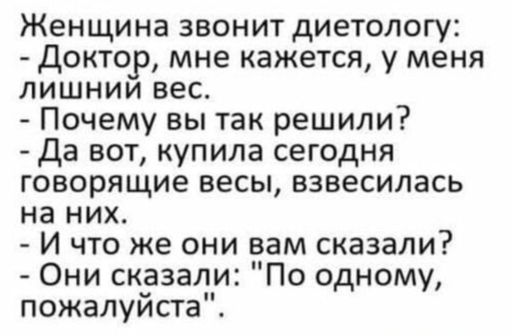 Женщина звонит диетологу:
- Доктор, мне кажется, у меня лишний вес.
- Почему вы так решили?
- Да вот, купила сегодня говорящие весы, взвесилась на них.
- И что же они вам сказали?
- Они сказали: 