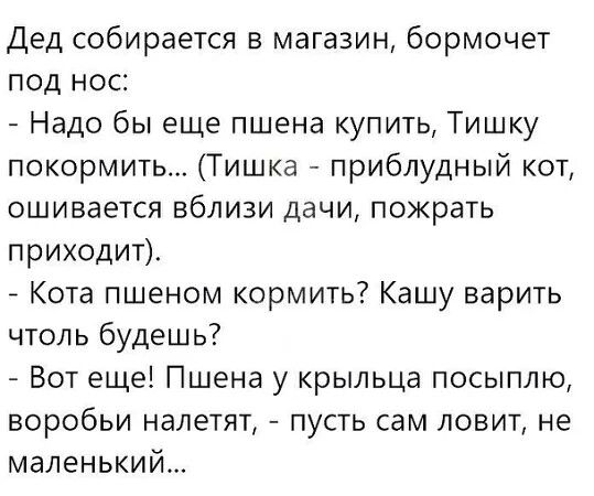 Дед собирается в магазин, бормочет под нос: - Надо бы еще пшена купить, Тишку покормить... (Тишка - приблудный кот, ошивается вблизи дачи, пожрать приходит). - Кота пшеном кормить? Кашу варить чтоль будешь? - Вот еще! Пшена у крыльца посыплю, воробьи налетят, - пусть сам ловит, не маленький...