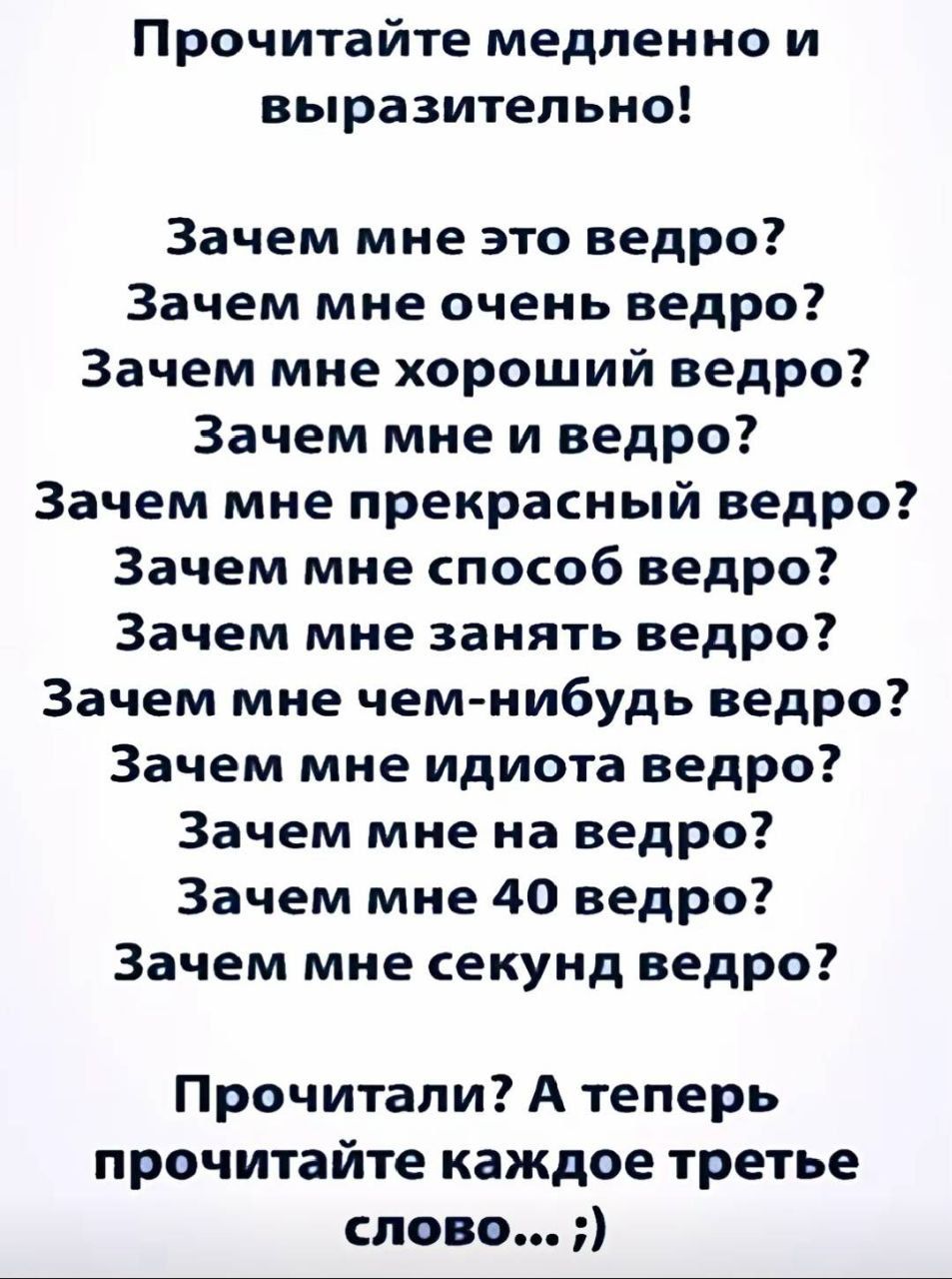 Прочитайте медленно и выразительно! Зачем мне это ведро? Зачем мне очень ведро? Зачем мне хороший ведро? Зачем мне и ведро? Зачем мне прекрасный ведро? Зачем мне способ ведро? Зачем мне занять ведро? Зачем мне чем-нибудь ведро? Зачем мне идиота ведро? Зачем мне на ведро? Зачем мне 40 ведро? Зачем мне секунд ведро? Прочитали? А теперь прочитайте каж