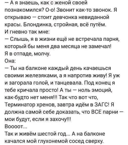 – А я знаешь, как с женой своей познакомился? О-о! Звонит как-то звонок. Я открываю – стоит девчонка невиданной красоты. Блондинка, стройная, всё путём. И гневно так мне: – Слышь, я в жизни ещё не встречала парня, который бы меня два месяца не замечал! Я в отпаде, молчу. Она: – Ты на балконе каждый день качаешься своими железяками, а я напротив жив