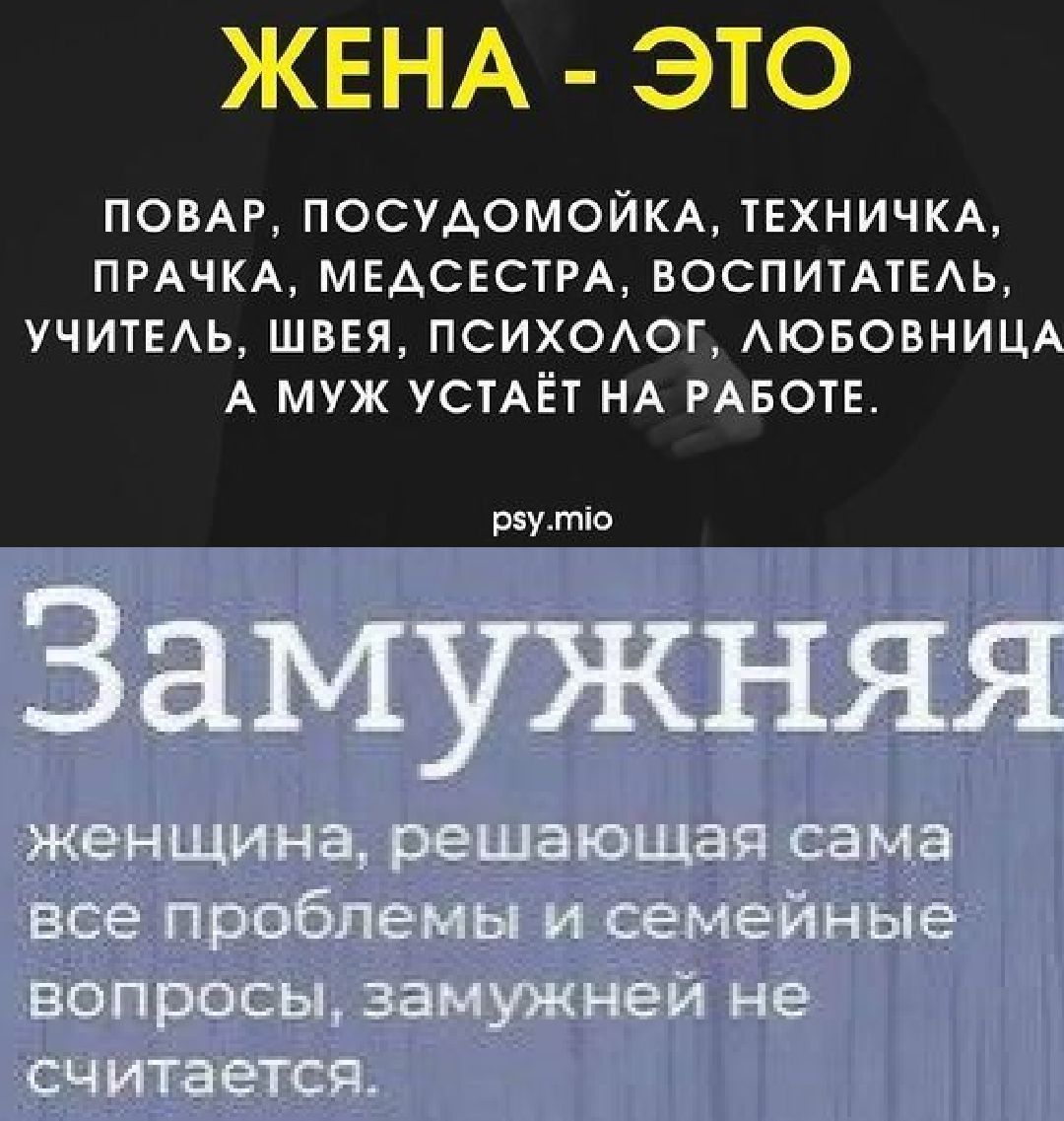 ЖЕНА - ЭТО ПОВАР, ПОСУДОМОЙКА, ТЕХНИЧКА, ПРАЧКА, МЕДСЕСТРА, ВОСПИТАТЕЛЬ, УЧИТЕЛЬ, ШВЕЯ, ПСИХОЛОГ, ЛЮБОВНИЦА. А МУЖ УСТАЁТ НА РАБОТЕ. psy.mio Замужняя женщина, решающая сама все проблемы и семейные вопросы, замужней не считается.