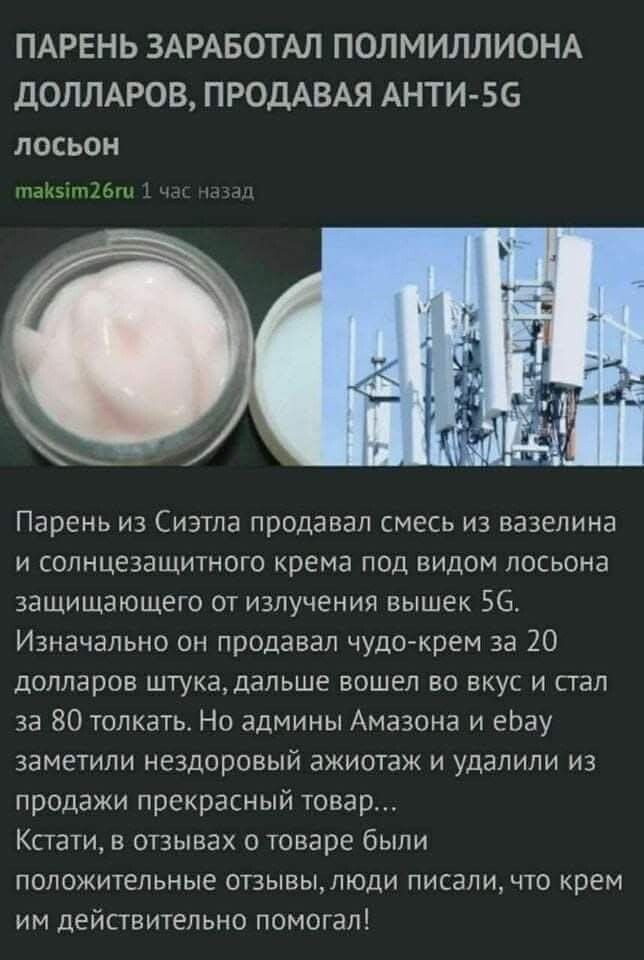 ПАРЕНЬ ЗАРАБОТАЛ ПОЛМИЛЛИОНА ДОЛЛАРОВ, ПРОДАВАЯ АНТИ-5G лосьон maksim26ru 1 час назад Парень из Сиэтла продавал смесь из вазелина и солнцезащитного крема под видом лосьона защищающего от излучения вышек 5G. Изначально он продавал чудо-крем за 20 долларов штука, дальше вошел во вкус и стал за 80 толкать. Но админы Амазона и ebay заметили нездоровый 