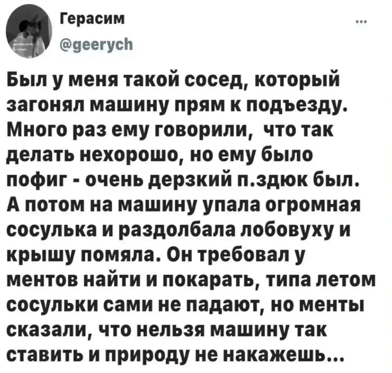 Герасим @geerych Был у меня такой сосед, который загонял машину прям к подъезду. Много раз ему говорили, что так делать нехорошо, но ему было пофиг - очень дерзкий п.здюк был. А потом на машину упала огромная сосулька и раздолбала лобовуху и крышу помяла. Он требовал у ментов найти и покарать, типа летом сосульки сами не падают, но менты сказали, ч