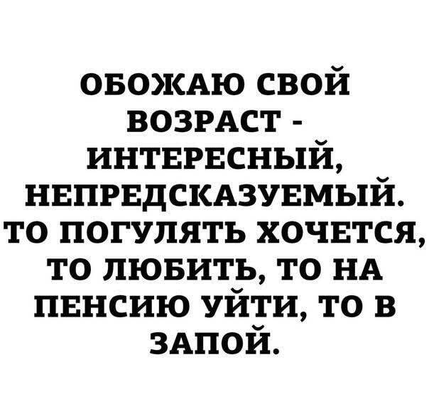 ОБОЖАЮ СВОЙ ВОЗРАСТ - ИНТЕРЕСНЫЙ, НЕПРЕДСКАЗУЕМЫЙ. ТО ПОГУЛЯТЬ ХОЧЕТСЯ, ТО ЛЮБИТЬ, ТО НА ПЕНСИЮ УЙТИ, ТО В ЗАПОЙ.