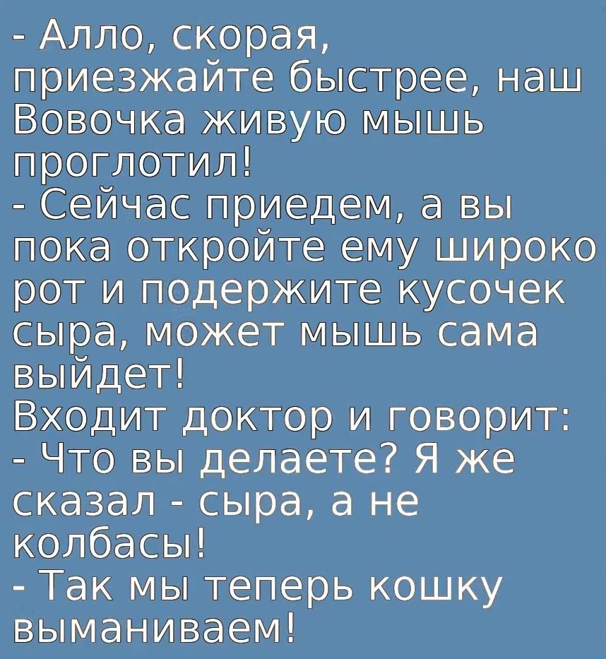 Алло, скорая, приезжайте быстрее, наш Вовочка живую мышь проглотил! Сейчас приедем, а вы пока откройте ему широко рот и подержите кусочек сыра, может мышь сама выйдет! Входит доктор и говорит: Что вы делаете? Я же сказал - сыра, а не колбасы! Так мы теперь кошку выманиваем!