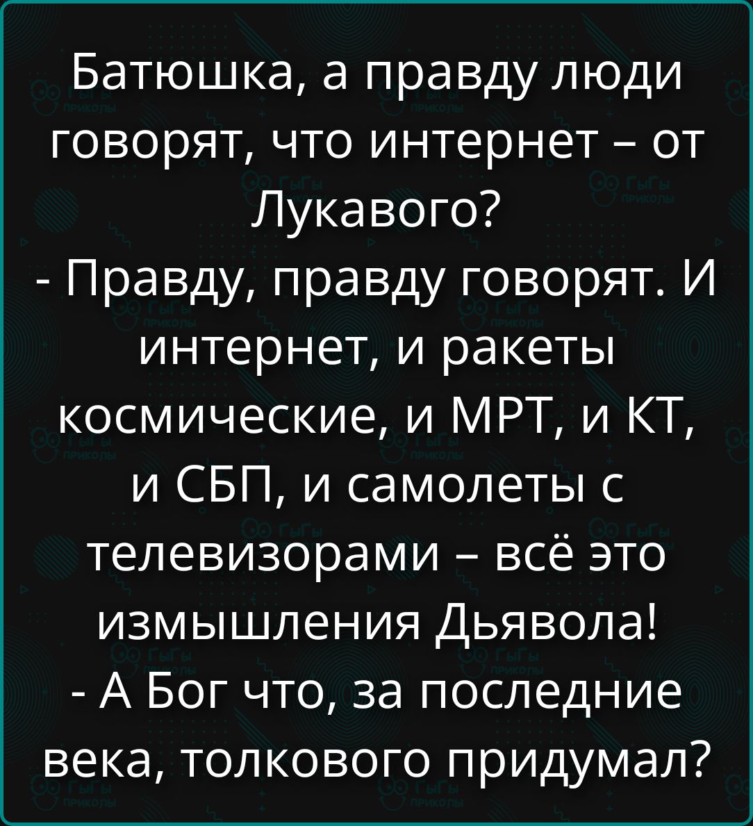 Батюшка, а правду люди говорят, что интернет – от Лукавого? - Правду, правду говорят. И интернет, и ракеты космические, и МРТ, и КТ, и СБП, и самолеты с телевизорами – всё это измышления Дьявола! - А Бог что, за последние века, толкового придумал?