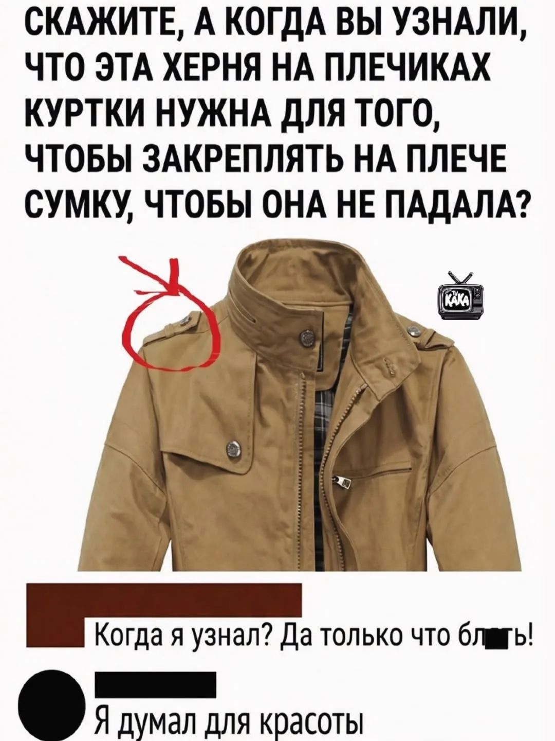 СКАЖИТЕ, А КОГДА ВЫ УЗНАЛИ, ЧТО ЭТА ХЕРНЯ НА ПЛЕЧИКАХ КУРТКИ НУЖНА ДЛЯ ТОГО, ЧТОБЫ ЗАКРЕПЛЯТЬ НА ПЛЕЧЕ СУМКУ, ЧТОБЫ ОНА НЕ ПАДАЛА? Когда я узнал? Да только что бл*ть! Я думал для красоты
