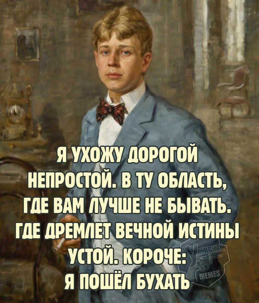 Я УХОЖУ ДОРОГОЙ НЕПРОСТОЙ. В ТУ ОБЛАСТЬ, ГДЕ ВАМ ЛУЧШЕ НЕ БЫВАТЬ. ГДЕ ДРЕМЛЕТ ВЕЧНОЙ ИСТИНЫ УСТОЙ. КОРОЧЕ: Я ПОШЁЛ БУХАТЬ