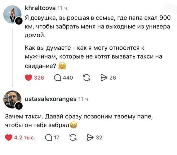 Я девушка, выросшая в семье, где папа ехал 900 км, чтобы забрать меня на выходные из универа домой. Как вы думаете - как я могу относиться к мужчинам, которые не хотят вызвать такси на свидание? Зачем такси. Давай сразу позвоним твоему папе, чтобы он тебя забрал.