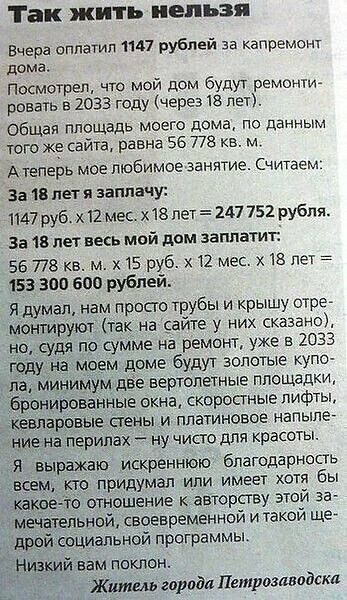 Так жить нельзя. Вчера оплатил 1147 рублей за капремонт дома. Посмотрел, что мой дом будут ремонтировать в 2033 году (через 18 лет). Общая площадь моего дома, по данным того же сайта, равна 56 778 кв. м. А теперь мое любимое занятие. Считаем: За 18 лет я заплачу: 1147 руб. х 12 мес. х 18 лет = 247 752 рубля. За 18 лет весь мой дом заплатит: 56 778 