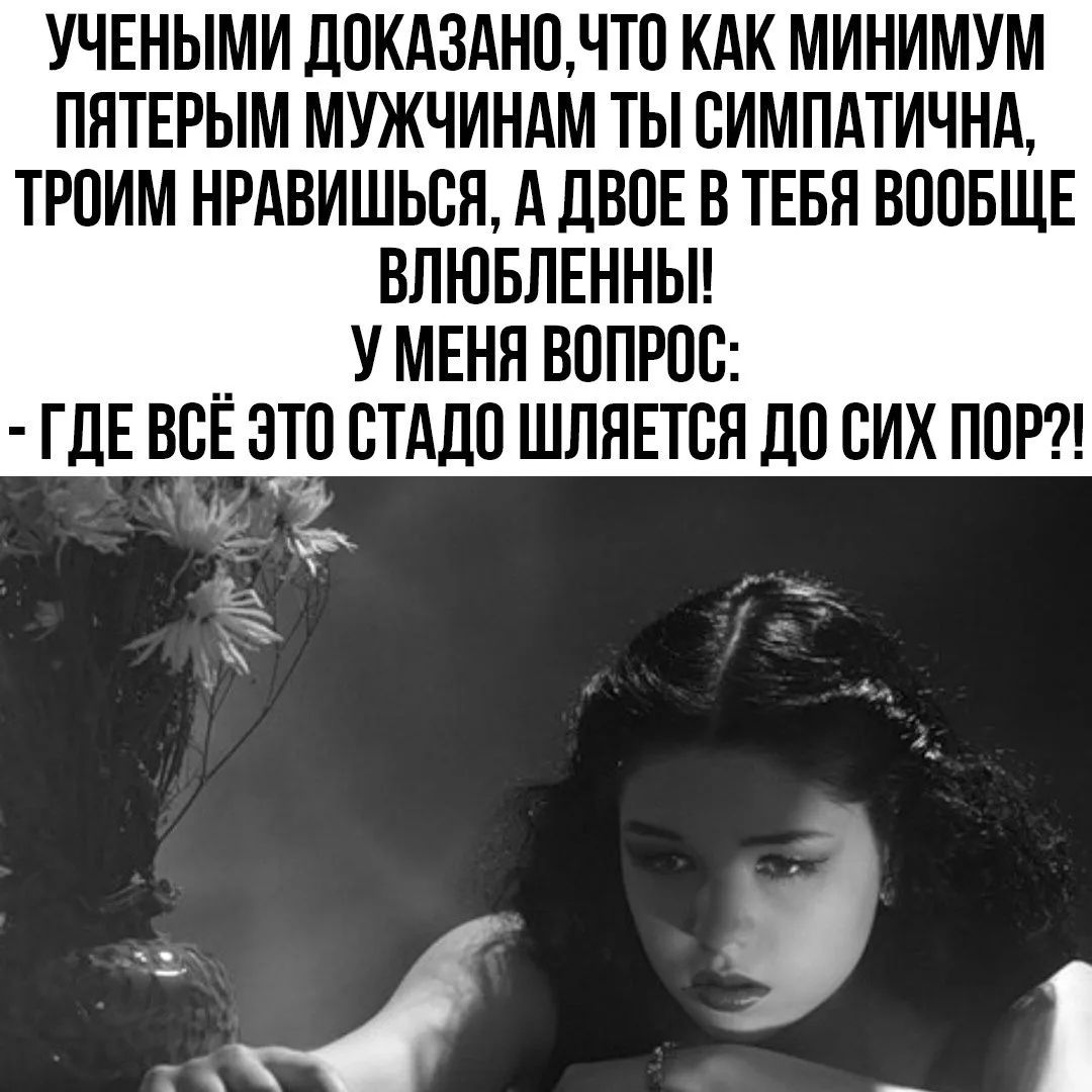 УЧЕНЫМИ ДОКАЗАНО, ЧТО КАК МИНИМУМ ПЯТЕРЫМ МУЖЧИНАМ ТЫ СИМПАТИЧНА, ТРОИМ НРАВИШЬСЯ, А ДВОЕ В ТЕБЯ ВООБЩЕ ВЛЮБЛЕННЫ! У МЕНЯ ВОПРОС: - ГДЕ ВСЁ ЭТО СТАДО ШЛЯЕТСЯ ДО СИХ ПОР?!