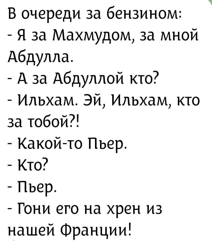 В очереди за бензином:
- Я за Махмудом, за мной Абдулла.
- А за Абдуллой кто?
- Ильхам. Эй, Ильхам, кто за тобой?!
- Какой-то Пьер.
- Кто?
- Пьер.
- Гони его на хрен из нашей Франции!