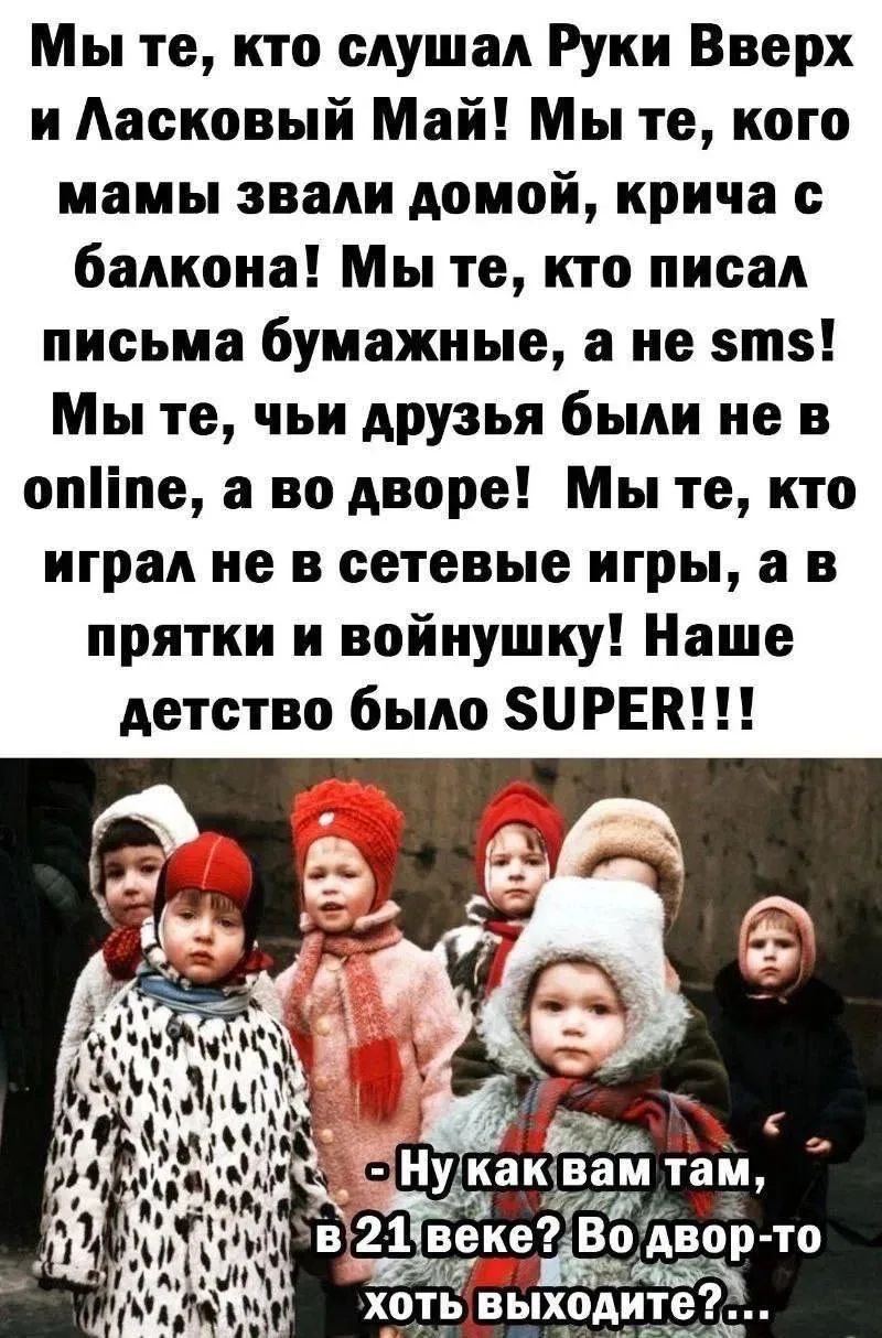 Мы те, кто слушал Руки Вверх и Ласковый Май! Мы те, кого мамы звали домой, крича с балкона! Мы те, кто писал письма бумажные, а не sms! Мы те, чьи друзья были не в online, а во дворе! Мы те, кто играл не в сетевые игры, а в прятки и войнушку! Наше детство было SUPER!!! - Ну как вам там, в 21 веке? Во двор-то хоть выходите?...