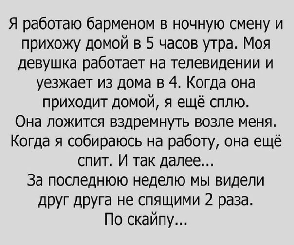 Я работаю барменом в ночную смену и прихожу домой в 5 часов утра. Моя девушка работает на телевидении и уезжает из дома в 4. Когда она приходит домой, я еще сплю. Она ложится вздремнуть возле меня. Когда я собираюсь на работу, она еще спит. И так далее... За последнюю неделю мы видели друг друга не спящими 2 раза. По скайпу...