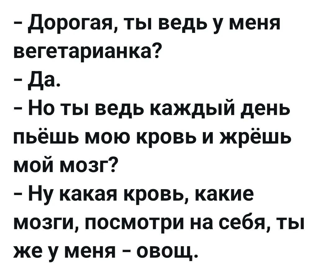 – Дорогая, ты ведь у меня вегетарианка?
– Да.
– Но ты ведь каждый день пьёшь мою кровь и жрёшь мой мозг?
– Ну какая кровь, какие мозги, посмотри на себя, ты же у меня – овощ.