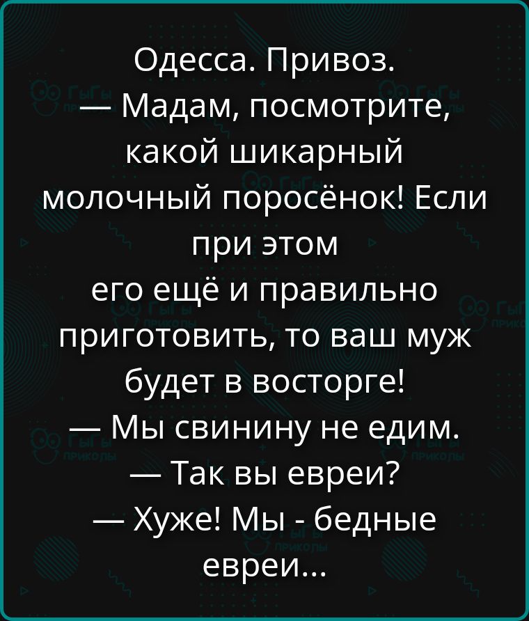 Одесса. Привоз. — Мадам, посмотрите, какой шикарный молочный поросёнок! Если при этом его ещё и правильно приготовить, то ваш муж будет в восторге! — Мы свинину не едим. — Так вы евреи? — Хуже! Мы - бедные евреи...